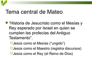 Tema central de Mateo
 “Historia de Jesucristo como el Mesías y
Rey esperado por Israel en quien se
cumplen las profecías del Antiguo
Testamento”.
Jesús como el Mesías (“ungido”)
Jesús como el Maestro (registra discursos)
Jesús como el Rey (el Reino de Dios)
 