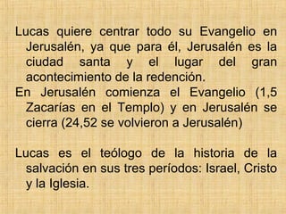 Lucas quiere centrar todo su Evangelio en
Jerusalén, ya que para él, Jerusalén es la
ciudad santa y el lugar del gran
acontecimiento de la redención.
En Jerusalén comienza el Evangelio (1,5
Zacarías en el Templo) y en Jerusalén se
cierra (24,52 se volvieron a Jerusalén)
Lucas es el teólogo de la historia de la
salvación en sus tres períodos: Israel, Cristo
y la Iglesia.
 