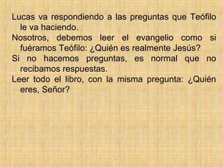 Lucas va respondiendo a las preguntas que Teófilo
le va haciendo.
Nosotros, debemos leer el evangelio como si
fuéramos Teófilo: ¿Quién es realmente Jesús?
Si no hacemos preguntas, es normal que no
recibamos respuestas.
Leer todo el libro, con la misma pregunta: ¿Quién
eres, Señor?
 