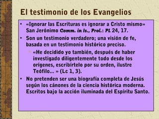 El testimonio de los Evangelios
• «Ignorar las Escrituras es ignorar a Cristo mismo»
San Jerónimo Comm. in Is., Prol.: PL 24, 17.
• Son un testimonio verdadero; una visión de fe,
basada en un testimonio histórico preciso.
 «He decidido yo también, después de haber
investigado diligentemente todo desde los
orígenes, escribírtelo por su orden, ilustre
Teófilo... » (Lc 1, 3).
• No pretenden ser una biografía completa de Jesús
según los cánones de la ciencia histórica moderna.
Escritos bajo la acción iluminada del Espíritu Santo.
 