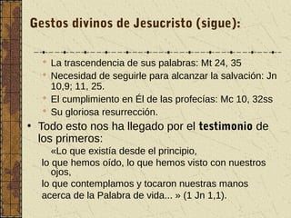 Gestos divinos de Jesucristo (sigue):
 La trascendencia de sus palabras: Mt 24, 35
 Necesidad de seguirle para alcanzar la salvación: Jn
10,9; 11, 25.
 El cumplimiento en Él de las profecías: Mc 10, 32ss
 Su gloriosa resurrección.
• Todo esto nos ha llegado por el testimonio de
los primeros:
«Lo que existía desde el principio,
lo que hemos oído, lo que hemos visto con nuestros
ojos,
lo que contemplamos y tocaron nuestras manos
acerca de la Palabra de vida... » (1 Jn 1,1).
 