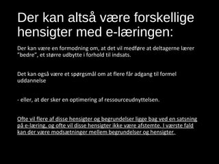Der kan altså være forskellige
hensigter med e-læringen:
Der kan være en formodning om, at det vil medføre at deltagerne lærer
”bedre”, et større udbytte i forhold til indsats.
Det kan også være et spørgsmål om at flere får adgang til formel
uddannelse
- eller, at der sker en optimering af ressourceudnyttelsen.
Ofte vil flere af disse hensigter og begrundelser ligge bag ved en satsning
på e-læring, og ofte vil disse hensigter ikke være afstemte. I værste fald
kan der være modsætninger mellem begrundelser og hensigter.
14. september 2016 Slide 5
 