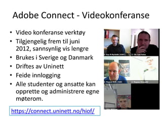 Adobe Connect - Videokonferanse Video konferanse verktøy Tilgjengelig frem til juni 2012, sannsynlig vis lengre Brukes i Sverige og Danmark Driftes av Uninett Feide innlogging Alle studenter og ansatte kan opprette og administrere egne møterom. https://connect.uninett.no/hiof/ 