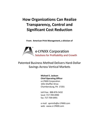 How Organizations Can Realize
     Transparency, Control and
     Significant Cost Reduction

     From: American Print Management, a division of




Patented Business Method Delivers Hard-Dollar
       Savings Across Vertical Markets

                   Michael E. Jackson
                   Chief Operating Officer
                   e-LYNXX Corporation
                   1051 Sheffler Drive
                   Chambersburg, PA 17201

                   toll-free: 888-876-5432
                   local: 717-709-0990
                   fax: 717-709-0991

                   e-mail: apminfo@e-LYNXX.com
                   web: www.e-LYNXX.com
 