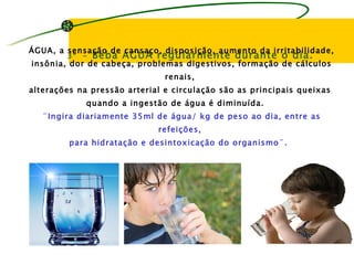 ÁGUA, a sensação de cansaço, disposição, aumento da irritabilidade,
        3º – Beba ÁGUA regularmente durante o dia.
insônia, dor de cabeça, problemas digestivos, formação de cálculos
                               renais,
alterações na pressão arterial e circulação são as principais queixas
             quando a ingestão de água é diminuída.
   ¨Ingira diariamente 35ml de água/ kg de peso ao dia, entre as
                             refeições,
         para hidratação e desintoxicação do organismo¨.
 