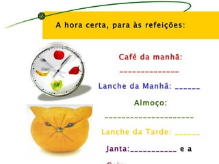 A hora certa, para às refeições:



               Café da manhã:
               ______________

          Lanche da Manhã: ______

                   Almoço:
            _____________________

           Lanche da Tarde: ______

            Janta:___________ e a
 