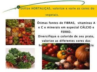5º -   Utilize HORTALIÇAS, valorize e varie as cores do

                       vegetais.


                 Ótimas fontes de FIBRAS, vitaminas A
                  e C e minerais em especial CÁLCIO e
                                   FERRO.
                  Diversifique o colorido de seu prato,
                     valorize as diferentes cores das
                  hortaliças, utilize-as de preferência
                       cruas – DUAS vezes ao dia.
 