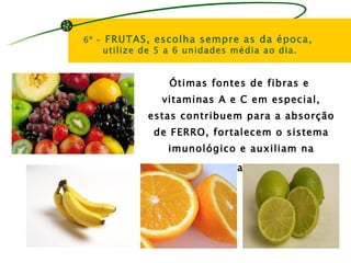 6º -   FRUTAS, escolha sempre as da época,
       utilize de 5 a 6 unidades média ao dia.


                    Ótimas fontes de fibras e
                  vitaminas A e C em especial,
                estas contribuem para a absorção
                 de FERRO, fortalecem o sistema
                    imunológico e auxiliam na
                         cicatrização.
 