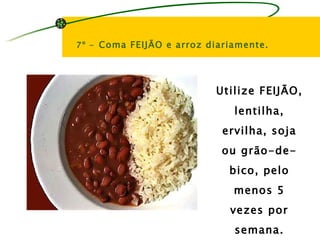 7º - Coma FEIJÃO e arroz diariamente.




                          Utilize FEIJÃO,
                              lentilha,
                            ervilha, soja
                            ou grão-de-
                             bico, pelo
                              menos 5
                             vezes por
                              semana.
 