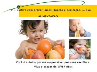 10º - Cultive com prazer, amor, doação e dedicação, ... sua


                     ALIMENTAÇÃO.




    Você é a única pessoa responsável por suas escolhas:
                  Viva o prazer de VIVER BEM.
 