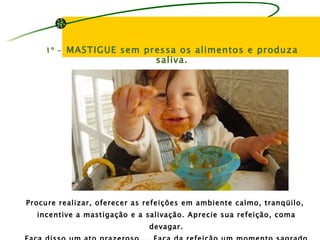 1º -   MASTIGUE sem pressa os alimentos e produza
                          saliva.




Procure realizar, oferecer as refeições em ambiente calmo, tranqüilo,
  incentive a mastigação e a salivação. Aprecie sua refeição, coma
                              devagar.
 