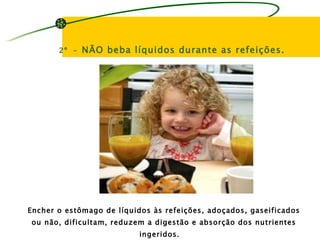 2º –   NÃO beba líquidos durante as refeições.




Encher o estômago de líquidos às refeições, adoçados, gaseificados
ou não, dificultam, reduzem a digestão e absorção dos nutrientes
                           ingeridos.
 