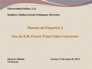 Universidad Galileo, C.A. Nombre: Cinthia Lorena Velásquez  Herrarte Manejo de Paquetes 2 Uso de E.M. Power Point Video Converter Horario: Sábado  viernes 27 de mayo de 2011 15:00 p.m. 