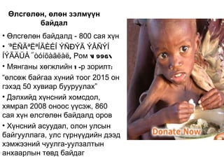Өлсгөлөн, өлөн зэлмүүн
        байдал
• Өлсгөлөн байдалд - 800 сая хүн
• “ªËÑÃªËªÍÃÈÉÍ ÝÑÐÝÃ ÝÂÑÝÍ
ÍÝÃÄÜÅ” òóíõàãëàë, Ром  996
                         1
• Мянганы хөгжлийн 1 -р зорилт:
“өлсөж байгаа хүний тоог 2015 он
гэхэд 50 хувиар бууруулах”
• Дэлхийд хүнсний хомсдол,
хямрал 2008 оноос үүсэж, 860
сая хүн өлсгөлөн байдалд оров
• Хүнсний асуудал, олон улсын
байгууллага, улс гүрнүүдийн дээд
хэмжээний чуулга-уулзалтын
анхаарлын төвд байдаг
 