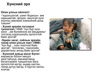 Хүнсний эрх

Олон улсын ойлголт:
-“хүрэлцээтэй, шимт бодисын зөв
харьцаатай, эрсдэл, аюулгүй хүнс
хоолны зөвлөмж хэмжээний доод
түвшин”
- Хүний эрхийн түгээмэл
тунхаглал 1948 “хүн бүр хүнс
хоол ...ам бүлийнхээ аж амьдралыг
тэтгэхэд хүрэлцэхүйц орлоготой
байх эрхтэй”
-Эдийн засаг, соёлын эрхийн
тухай олон улсын пакт 1966:
“хүн бүр ...хүнс хоолтой байх
эрхтэй”, “өлсгөлөн, тэжээлийн
доройтлоос ангид байх эрхтэй”
- Хүнсний хувьд эмзэг бүлэг:
жирэмсэн болон хөхүүл
эмэгтэйчүүд, амьжиргааны
баталгаажих түвшингээс бага
орлоготой иргэд, өндөр настан,
тахир дутуу иргэд, 5 хүртэл насны
хүүхэд
 