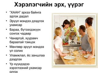 Хэрэлэгчийн эрх, үүрэг
• “ХААН” эрхээ байнга
  эдлэх дадал
• Эрүүл мэндээ дээдлэх
  ухамсар
• Бараа, бүтээгдэхүүн
  сонгох чадвар
• Чанаргүй, хуурамч
  бараатай тэмцэх
• Мөнгөөр эрүүл мэндээ
  үл солих
• Уламжлал, ёс заншлаа
  дээдлэх
• Үр хүүхдэдээ
  хэрэглээний ухамсар
  олгох
 