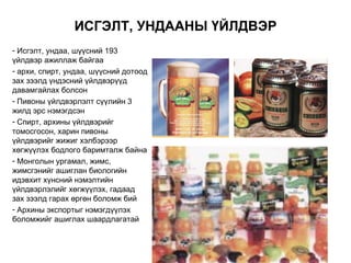 ИСГЭЛТ, УНДААНЫ ҮЙЛДВЭР
- Исгэлт, ундаа, шүүсний 193
үйлдвэр ажиллаж байгаа
- архи, спирт, ундаа, шүүсний дотоод
зах зээлд үндэсний үйлдвэрүүд
давамгайлах болсон
- Пивоны үйлдвэрлэлт сүүлийн 3
жилд эрс нэмэгдсэн
- Спирт, архины үйлдвэрийг
томосгосон, харин пивоны
үйлдвэрийг жижиг хэлбэрээр
хөгжүүлэх бодлого баримталж байна
- Монголын ургамал, жимс,
жимсгэнийг ашиглан биологийн
идэвхит хүнсний нэмэлтийн
үйлдвэрлэлийг хөгжүүлэх, гадаад
зах зээлд гарах өргөн боломж бий
- Архины экспортыг нэмэгдүүлэх
боломжийг ашиглах шаардлагатай
 