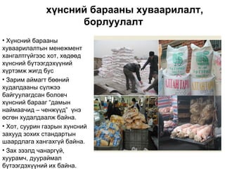 хүнсний барааны хуваарилалт,
                    борлуулалт
• Хүнсний барааны
хуваарилалтын менежмент
хангалтгүйгээс хот, хөдөөд
хүнсний бүтээгдэхүүний
хүртэмж жигд бус
• Зарим аймагт бөөний
худалдааны сүлжээ
байгуулагдсан боловч
хүнсний барааг “дамын
наймаачид – ченжүүд” үнэ
өсгөн худалдаалж байна.
• Хот, суурин газрын хүнсний
захууд зохих стандартын
шаардлага хангахгүй байна.
• Зах зээлд чанаргүй,
хуурамч, дуураймал
бүтээгдэхүүний их байна.
 