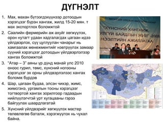 ДҮГНЭЛТ
1. Мах, махан бүтээгдэхүүнээр дотоодын
   хэрэгцээг бүрэн хангаж, жилд 15-20 мян. т
   мах экспортлох боломжтой
2. Саалийн фермерийн аж ахуйг хөгжүүлэх,
   орон нутагт удаан хадгалагдах цагаан идээ
   үйлдвэрлэх, сүү цуглуулан чанарыг нь
   хамгаалах менежментийг нэвтрүүлэх замаар
   сүүний хэрэгцээг дотоодын үйлдвэрлэлээр
   хангах боломжтой
3. “Атар – 3” аяны үр дүнд манай улс 2010
   оноос гурил, төмс, хүнсний ногооны
   хэрэгцээг эх орны үйлдвэрлэлээс хангах
   боломж бүрдэв
4. Шар, цагаан будаа, элсэн чихэр, жимс,
   жимсгэнэ, ургамлын тосны хэрэгцээг
   тогтвортой хангах зорилгоор гадаадын
   нийлүүлэгчтэй урт хугацааны гэрээ
   байгуулах шаардлагатай
5. Хүнсний үйлдвэрийг хөгжүүлэх мастер
   төлөвлөгөө баталж, хэрэгжүүлэх нь чухал
   байна.
 