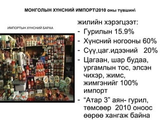 МОНГОЛЫН ХҮНСНИЙ ИМПОРТ2010 оны түвшин

                           жилийн хэрэгцээт:
ИМПОРТЫН ХҮНСНИЙ БАРАА
                           - Гурилын 15.9%
                           - Хүнсний ногооны 60%
                           - Сүү,цаг.идээний 20%
                           - Цагаан, шар будаа,
                             ургамлын тос, элсэн
                             чихэр, жимс,
                             жимгэнийг 100%
                             импорт
                           - “Атар 3” аян- гурил,
                             төмсөөр 2010 оноос
                             өөрөө хангаж байна
 