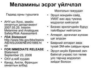 Меламины эсрэг үйлчлэл
                                         Монголын гажуудал
   Гадаад орны туршлага           •   Эрүүл мэндийн сайд,
                                      УМХГ-аас ард түмэнд
• АНУ-ын Хүнс, эмийн                  мэдээлэл хийгээгүй
  хяналтын департамент
  2007.05.25. Interim             •   Бизнес эрхлэгчдийн буруу
  Melamine and Analogues              тайлбарыг нийтэлсэн
  Safety/Risk Assessment          •   Аппарат, аргачлал хүлээж
• FDA Statement
  http://www.fda.gov/bbs/topics       цаг алдсан
  /NEWS/2008/NEW01889.ht          •   Бөөрний аппарат авах
  ml                                  тухай ЭМ-ийн сайдын яриа
• FOR IMMEDIATE RELEASE           •
  Statement                           Эрүүл ахуйн Ерөнхий эмч
  September 23, 2008                  байхгүй учраас гол төлөв
• ОХУ-д вэб хуудас                    улс төрчид мэдээлэл
• Канад, Англи, Францын               хийдэг болсон
  хяналтын албад
 