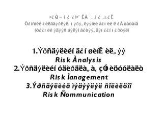 ×¿ Õ Ð Á ¿ ¿ Þ” Ë Ì ¯ ÉÁ ¿ É ¿ Ë
                     ¿                            Ä
   Õ¿ íñíèé ¿ éëäâýð ëý ë, õ ýðý ã ëýý íèé á¿ õ èé ë ¿ å øàòàíä
        (ò¿ ¿ õ èé ý äýý ñ áý ëý í á¿ ò ýý ã äý õ ¿ ¿ í õ ¿ ð ò ý ë)



       1. Ýð ñäý ëèéí ä¿ í øèíæ èëã ýý
               Ris k Ànalys is
2. Ýð ñäý ëèéí óäèð äëàã à, ç î èöóóëàëò
                                õ
              Ris k Ìanag ement
    3.Ý ðñäýëèéã ìýäýýëýë ñîëèëöîî
           Ris k Ñommunication
 