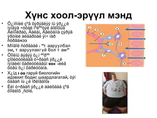 Хүнс хоол-эрүүл мэнд
•   Õ¿íñíèé çºâ õýðýãëýý íü ýð¿¿ë
    ìýíäýä ÷óõàë íºëººòýé áîëîõûã
    Ãèïïîêðàò, Ãàëåí, Àâèöåííà çýðýã
    ýðòíèé àëäàðòàé ýì÷ íàð
    ñóðãàжээ
•   Мîíãîë ñóðãààë : “т ааруулбал
    эм , т ааруулахг үй бол т ам ”
•   Õîîëíû äýãýý õ¿í ººðºº
    çîõèöóóëäàã ó÷ðààñ ýð¿¿ë
    ìýíäèéí õàðèóöëàãûí 90% -èéã
    õóâü õ¿í õàðèóöàíà.
•   Х¿íд 1 00 гаруй биологийн
    идэвхит бодис шаардлагатай, òýí
    õàãàñ íü ¿ë îðëîãäîõ)
•   Èéì ó÷ðààñ ýð¿¿ë áàéõäàà çºâ
    õîîëëîõ ¸ñòîé.
 