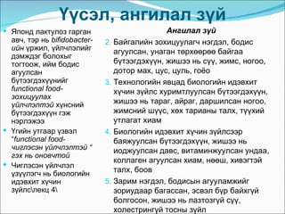 Үүсэл, ангилал зүй
 Японд лактулоз гарган                        Ангилал зүй
  авч, тэр нь bifidobacter-   2. Байгалийн зохицуулагч нэгдэл, бодис
  ийн үржил, үйлчлэлийг          агуулсан, унаган төрхөөрөө байгаа
  дэмждэг болохыг
  тогтоож, ийм бодис             бүтээгдэхүүн, жишээ нь сүү, жимс, ногоо,
  агуулсан                       дотор мах, цус, цуль, гоёо
  бүтээгдэхүүнийг             3. Технологийн явцад биологийн идэвхит
  functional food-               хүчин зүйлс хуримтлуулсан бүтээгдэхүүн,
  зохицуулах
  үйлчлэлтэй хүнсний             жишээ нь тараг, айраг, даршилсан ногоо,
  бүтээгдэхүүн гэж               жимсний шүүс, хөх тарианы талх, түүхий
  нэрлэжээ                       утлагат хиам
 Үгийн утгаар үзвэл          4. Биологийн идэвхит хүчин зүйлсээр
  “functional food-              баяжуулсан бүтээгдэхүүн, жишээ нь
  чиглэсэн үйлчлэлтэй “          иоджуулсан давс, витаминжуулсан ундаа,
  гэх нь оновчтой
                                 коллаген агуулсан хиам, нөөш, хивэгтэй
 Чиглэсэн үйлчлэл
  үзүүлэгч нь биологийн          талх, боов
  идэвхит хүчин               5. Зарим нэгдэл, бодисын агууламжийг
  зүйлслекц 4                  зориудаар багассан, эсвэл бүр байхгүй
                                 болгосон, жишээ нь лазтозгүй сүү,
                                 холестрингүй тосны зүйл
 