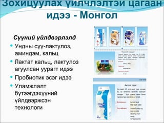 Зохицуулах үйлчлэлтэй цагаан
       идээ - Монгол

  Сүүний үйлдвэрлэлд
  Ундны сүү-лактулоз,
   аминдэм, кальц
  Лактат кальц, лактулоз
   агуулсан уурагт идээ
  Пробиотик эсэг идээ
  Уламжлалт
   бүтээгдэхүүний
   үйлдвэржсэн
   технологи
 
