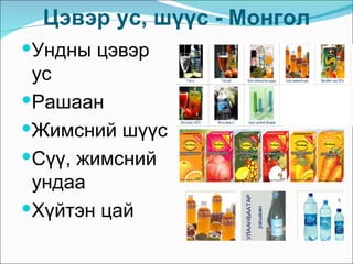 Цэвэр ус, шүүс - Монгол
Ундны цэвэр
 ус
Рашаан
Жимсний шүүс
Сүү, жимсний
 ундаа
Хүйтэн цай
 