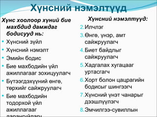 Хүнсний нэмэлтүүд
Хүнс хоолоор хүний бие         Хүнсний нэмэлтүүд:
  махбдид дамждаг          2. Илчлэг
  бодисууд нь:             3. Өнгө, үнэр, амт
 Хүнсний зүйл                сайжруулагч
 Хүнсний нэмэлт           4. Биет байдлыг
 Эмийн бодис                 сайжруулагч
 Бие махбодийн үйл        5. Хадгалах хугацааг
  ажиллагааг зохицуулагч      уртасгагч
 Бүтээгдэхүүний өнгө,     6. Хорт болон цацрагийн
  төрхийг сайжруулагч         бодисыг шингээгч
 Бие махбодийн            7. Хүнсний үнэт чанарыг
  тодорхой үйл                дээшлүүлэгч
  ажиллагааг               8. Эмчилгээ-сувиллын
 