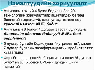 Нэмэлтүүдийн зориуулалт
 Ангилалын эхний 4 бүлэг бодис нь сл.20
  технологийн зориулалтаар ашиглагдах бөгөөд
  биологийн идэвхигүй, олон улсад тогтсоноор
  хүнсний нэмэлт ХНБ бодис
 Ангилалын 6 болон 7 дугаарт заасан бүлгүүд нь
  биологийн идэвхит бодисууд БИБ, food
  supplements
 6 дугаар бүлгийн бодисуудыг “нутрицевтик”, харин
  7 дугаар бүлэг нь парафармацевтик, пробиотик гэж
  хуваагдана
 Хорт болон цацрагийн бодисыг шингээгч 5 дугаар
  бүлэг нь ХНБ болон БИБ-ын дундын шинж
  чанартай
 
