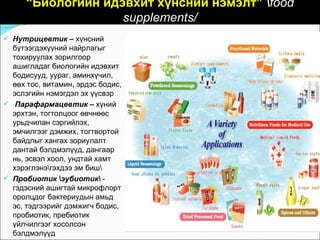 “Биологийн идэвхит хүнсний нэмэлт” food
                    supplements/
 Нутрицевтик – хүнсний
  бүтээгдэхүүний найрлагыг
  тохируулах зорилгоор
  ашигладаг биологийн идэвхит
  бодисууд, уураг, аминхүчил,
  өөх тос, витамин, эрдэс бодис,
  эслэгийн нэмэгдэл эх үүсвэр
 Парафармацевтик – хүний
  эрхтэн, тогтолцоог өвчнөөс
  урьдчилан сэргийлэх,
  эмчилгээг дэмжих, тогтвортой
  байдлыг хангах зориулалт
  дантай бэлдмэлүүд, дангаар
  нь, эсвэл хоол, ундтай хамт
  хэрэглэнэгэхдээ эм биш
 Пробиотик эубиотик -
  гэдэсний ашигтай микрофлорт
  оролцдог бактериудын амьд
  эс, тэдгээрийг дэмжигч бодис,
  пробиотик, пребиотик
  үйлчилгээг хосолсон
  бэлдмэлүүд
 