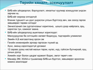 Төрийн хяналт, зохицуулалт
 БИБ-ийн үйлдвэрлэл, борлуулалт, хяналтыг хуулиар зохицуулах үндсэн
    зарчим нь:
-   БИБ-ийг жороор олгодогүй
-   Клиник туршилт ын дүнг үндэслэн улсын бүртгэлд авч, зах зээлд гаргах
    зөвшөөрөл төрөөс олгодог
-   Эмчилгээний гэж сурталчлахыг хориглоно, шошго дээр найрлага, орц,
    хэрэглэх тун, хэмжээг заана.
   БИБ-ийн үйлдвэрлэлд ашиглахыг хориглодог:
-   Мансууруулах ба сэтгэцийн нөлөөт бодисууд, тэдгээрийн уламжлал
-   Эмийн А,Б жагсаалтанд орсон эм
-   Генийн инженерийн аргаар гаргасан түүхий эд
-   Хүнс, эмэнд хэрэглэдэггүй ургамал
-   12 сараас дээш настай малын тархи, нугас, нүд, гүйлсэн булчирхай, хуц,
    ухнын дэлүү
-   Химийн хорт болон цацраг идэвхит бодис, эмгэг төрөгч нян
   Манайд ЭМ, ХХАА-н тушаалаар БИБ-ын бүртгэл, зөвшөөрөл эрхэлсэн
    комисс ажилладаг
 