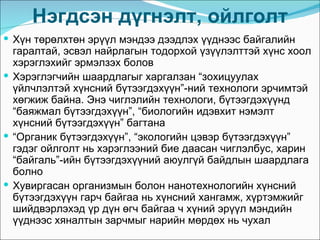 Нэгдсэн дүгнэлт, ойлголт
 Хүн төрөлхтөн эрүүл мэндээ дээдлэх үүднээс байгалийн
  гаралтай, эсвэл найрлагын тодорхой үзүүлэлттэй хүнс хоол
  хэрэглэхийг эрмэлзэх болов
 Хэрэглэгчийн шаардлагыг харгалзан “зохицуулах
  үйлчлэлтэй хүнсний бүтээгдэхүүн”-ний технологи эрчимтэй
  хөгжиж байна. Энэ чиглэлийн технологи, бүтээгдэхүүнд
  “баяжмал бүтээгдэхүүн”, “биологийн идэвхит нэмэлт
  хүнсний бүтээгдэхүүн” багтана
 “Органик бүтээгдэхүүн”, “экологийн цэвэр бүтээгдэхүүн”
  гэдэг ойлголт нь хэрэглээний бие даасан чиглэлбус, харин
  “байгаль”-ийн бүтээгдэхүүний аюулгүй байдлын шаардлага
  болно
 Хувиргасан организмын болон нанотехнологийн хүнсний
  бүтээгдэхүүн гарч байгаа нь хүнсний хангамж, хүртэмжийг
  шийдвэрлэхэд үр дүн өгч байгаа ч хүний эрүүл мэндийн
  үүднээс хяналтын зарчмыг нарийн мөрдөх нь чухал
 