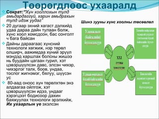Төөрөгдлөөс ухааралд
 Сократ:“Хүн хооллохын тулд
  амьдардаггүй, харин амьдрахын
  тулд идэж уудаг”                  Шинэ зууны хүнс хоолны төсөөлөл
 20 дугаар эхний хагаст дэлхийд
  удаа дараа дайн тулаан болж,
  хүнс хоол хомсдсон, бас сонголт
  ч бага байсан
 Дайны дараагаас хүнсний
  технологи хөгжиж, нэр төрөл
  олширч, аажимдаа хүний эрүүл
  мэндэд харшлах болсны жишээ
  нь буудайн цагаан гурил, хэт
  цэвэршүүлсэн давс, элсэн чихэр,
  чихэрлэг талх, боов, ундаа,
  тослог жигнэмэг, бялуу, шүүсэн
  ус
 80-аад оноос хүн төрөлхтөн энэ
  алдаагаа ойлгож, хэт
  цэвэршүүлсэн идээ, ундааг
  хэрэгцээт бодисоор дахин
  баяжуулах технологи эрэлхийж,
  Их ухаарлын үе эхэлсэн
 