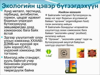 Экологийн цэвэр бүтээгдэхүүн
 Хүнд металл, пестицид,               Нэгдсэн ойлголт
  гербицид, антибиотик,      Байгалийн натурал бүтээгдэхүүн нь
  гормон, цацраг идэвхит    ямар нэг хорт бодисын агууламжгүй
  бодисын үлдэгдэл          байвал “органик” organic&green food)
  бүтээгдэхүүнд             гэсэн ангилалд нийцнэ
  зөвшөөрөгдөх дээд          Байгалийн бохирдлыг илэрхийлэх
  хэмжээнээс бага байх      үзүүлэлтүүд зохих хэмжээнээс бага
  ёстой                     байвал “экологийн цэвэр” (ecofood)
                            ангилалд нийцнэ.
 Эдгээр үзүүлэлтийг олон
                             “Органик” , “экологийн цэвэр” гэдэг нь
  улсын хэмжээнд ХХААБ     бүтээгдэхүүний аюулгүй байдлын
  ДЭМБ-ын хүнсний эрх       шалгуур үзүүлэлт болно.
  зүйн хороо(CAC),
  үндэсний хэмжээнд ЭМЯ
  тогтооно
 Монголд ийм стандарт,
  хууль байхгүй учир
  бизнесийн зорилгоор
  хэрэглэгчийг
  төөрөгдүүлж байна
 