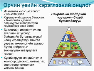 Орчин үеийн хэрэглээний онцлог
 Илчлэгийн хэрэгцээ хоногт
  2100-2500 ккал                Найрлагын тодорхой
 Хэрэглээний хэмжээ багассан      үзүүлэлт бүхий
  ч биологийн идэвхит               бүтээгдэхүүн
  бодисуудыг шаарлагатай
  хэмжээгээр авах ёстой
 Биологийн идэвхит хүчин
  зүйлийн эх үүсвэр
  байгалийн бүтээгдэхүүний
  нөөц хүрэлцэхгүй байгаа
  учраас технологийн аргаар
  бүтэц найрлагыг
  зохицуулах шаардлага
  гарсан
 Хүний эрүүл мэндийг хүнс
  хоолоор дэмжих, хамгаалах
  зорилгоор технологи
  хөгжиж байна
 