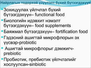 Найрлагын тодорхой үзүүлэлт бүхий бүтээгдэхүүн
 Зохицуулах үйлчлэл бүхий
  бүтээгдэхүүн– functional food
 Биологийн идэвхит нэмэлт
  бүтээгдэхүүн– food supplements
 Баяжмал бүтээгдэхүүн– fortification food
 Гэдэсний ашигтай микрофлорын эх
  үүсвэр-probiotic
 Ашигтай микрофлорыг дэмжигч-
  prebiotic
 Пробиотик, пребиотик үйлчлэлийг
  хослуулсан-sinbiotic
 