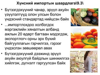 Хүнсний импортын шаардлага9.3
• Бүтээгдэхүүний чанар, эрүүл ахуйн
  үзүүлэлтүүд олон улсын болон
  үндэсний стандартад нийцсэн байх
• ...импортлохдоо холбогдох
  мэргэжлийн хяналтын албанд
  ажлын 20 өдөрт багтаан мэдэгдэж,
  экспортлогч орны эрх бүхий
  байгууллагын гэрчилгээ, гэрээг
  үндэслэн зөвшөөрөл авах
• Бүтээгдэхүүний дээжинд эрүүл
  ахуйн аюулгүй байдлын шинжилгээ
  хийлгэж, дүгнэлт гаргуулсан байх
 
