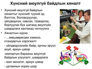 Хүнсний аюулгүй байдлын хяналт
• Хүнсний аюулгүй байдлын
  хяналтыг хүнсний түүхий эд
  бэлтгэх, боловсруулах,
  үйлдвэрлэх, савлах, тээвэрлэх,
  борлуулах бүх шатанд аюулгүйн
  шаардлага хангахад чиглүүлнэ
• Хяналтын хүрээ:
  - ...зөвшөөрөгдөх хэмжээ,
  стандартын хэрэгжилт
  - үйлдвэрлэлийн байр, орчны эрүүл
  ахуй, ариун цэвэр
  -импортын барааны аюулгүй
  байдлын үзүүлэлт, шаардлага
  - мал эмнэлэг, ариун цэвэр
  - ургамлын хорио цээр
 