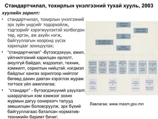 Стандартчилал, тохирлын үнэлгээний тухай хууль, 2003
хуулийн зорилт:
• стандартчилал, тохирлын үнэлгээний
  эрх зүйн үндсийг тодорхойлж,
  тэдгээрийг хэрэгжүүлэхтэй холбогдон
  төр, иргэн, аж ахуйн нэгж,
  байгууллагын хооронд үүсэх
  харилцааг зохицуулах;
• “стандартчилал” -бүтээгдэхүүн, ажил,
  үйлчилгээний харилцан орлолт,
  аюулгүй байдал, мэдээлэл, техник,
  хэмжилт, сорилтын нийцтэй, нэгдмэл
  байдлыг хангах зорилгоор нийтлэг
  бөгөөд дахин давтан хэрэглэх журам
  тогтоох үйл ажиллагаа;
• “стандарт” - бүтээгдэхүүний үзүүлэлт,
  шаардлагын хэм хэмжээг зохих
  журмын дагуу сонирхогч талууд
                                        Лавлагаа: www.masm.gov.mn
  зөвшилцөн боловсруулж, эрх бүхий
  байгууллагаас баталсан норматив-
  техникийн баримт бичиг;
 