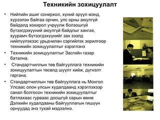 Техникийн зохицуулалт
•   Нийтийн ашиг сонирхол, хүний эрүүл мэнд,
    хүрээлэн байгаа орчин, улс орны аюулгүй
    байдалд хохирол учруулж болзошгүй
    бүтээгдэхүүний аюулгүй байдлыг хангах,
    хуурамч бүтээгдэхүүнийг зах зээлд
    нийлүүлэхээс урьдчилан сэргийлэх зорилгоор
    техникийн зохицуулалтыг хэрэглэнэ
•   Техникийн зохицуулалтыг Засгийн газар
    батална.
•    Стандартчиллын төв байгууллага техникийн
    зохицуулалтын төсөлд шүүлт хийж, дүгнэлт
    гаргана.
•   Стандартчиллын төв байгууллага нь Монгол
    Улсаас олон улсын худалдаанд хэрэглэхээр
    санал болгосон техникийн зохицуулалтыг
    батлахаас гурваас доошгүй сарын өмнө
    Дэлхийн худалдааны байгууллагын гишүүн
    орнуудад энэ тухай мэдээлнэ.
 