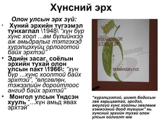 Хүнсний эрх
   Олон улсын эрх зүй:
• Хүний эрхийн түгээмэл
  тунхаглал 1948 “хүн бүр
  хүнс хоол ...ам бүлийнхээ
  аж амьдралыг тэтгэхэд
  хүрэлцэхүйц орлоготой
  байх эрхтэй”
• Эдийн засаг, соёлын
  эрхийн тухай олон
  улсын пакт 1966: “хүн
  бүр ...хүнс хоолтой байх
  эрхтэй”, “өлсгөлөн,
  тэжээлийн доройтлоос
  ангид байх эрхтэй”
• Монгол улсын Үндсэн         “хүрэлцээтэй, шимт бодисын
  хууль “...хүн амьд явах     зөв харьцаатай, эрсдэл,
                              аюулгүй хүнс хоолны зөвлөмж
  эрхтэй”                     хэмжээний доод түвшин” нь
                              хүнсний эрхийн тухай олон
                              улсын ойлголт юм
 