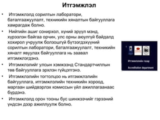 Итгэмжлэл
•    Итгэмжлэлд сорилтын лаборатори,
    баталгаажуулалт, техникийн хяналтын байгууллага
    хамрагдаж болно.
•    Нийтийн ашиг сонирхол, хүний эрүүл мэнд,
    хүрээлэн байгаа орчин, улс орны аюулгүй байдалд
    хохирол учруулж болзошгүй бүтээгдэхүүний
    сорилтын лаборатори, баталгаажуулалт, техникийн
    хяналт явуулах байгууллага нь заавал
    итгэмжлэгдэнэ.
•    Итгэмжлэлийг улсын хэмжээнд Стандартчиллын
    төв байгууллага эрхлэн гүйцэтгэнэ.
•    Итгэмжлэлийн тогтолцоо нь итгэмжлэлийн
    байгууллага, итгэмжлэлийн техникийн хороод,
    маргаан шийдвэрлэх комиссын үйл ажиллагаанаас
    бүрдэнэ.
•    Итгэмжлэлд орон тооны бус шинжээчийг гэрээний
    үндсэн дээр ажиллуулж болно.
 