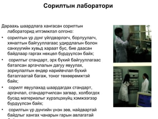 Сорилтын лаборатори


Дараахь шаардлага хангасан сорилтын
  лабораторид итгэмжлэл олгоно:
• сорилтын үр дүнг үйлдвэрлэгч, борлуулагч,
  хяналтын байгууллагаас удирдлагын болон
  санхүүгийн хувьд хараат бус, бие даасан
  байдлаар гаргах нөхцөл бүрдүүлсэн байх;
• сорилтыг стандарт, эрх бүхий байгууллагаас
  баталсан аргачлалын дагуу явуулах,
  зориулалтын өндөр нарийвчлал бүхий
  баталгаатай багаж, тоног төхөөрөмжтэй
  байх;
• сорилт явуулахад шаардагдах стандарт,
  аргачлал, стандартчилсан загвар, холбогдох
  бусад материалыг хүрэлцэхүйц хэмжээгээр
  бүрдүүлсэн байх;
• сорилтын үр дүнгийн үнэн зөв, найдвартай
  байдлыг хангах чанарын гарын авлагатай
 