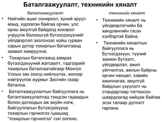 Баталгаажуулалт, техникийн хяналт
            баталгаажуулалт                     техникийн хяналт
•   Нийтийн ашиг сонирхол, хүний эрүүл    •   Техникийн хяналт нь
    мэнд, хүрээлэн байгаа орчин, улс          үйлдвэрлэгчийн ба
    орны аюулгүй байдалд хохирол              хөндлөнгийн гэсэн
    учруулж болзошгүй бүтээгдэхүүнийг         хэлбэртэй байна.
    үйлдвэрлэл эхэлснээс хойш гурван      •    Техникийн хяналтын
    сарын дотор тохирлын баталгаанд
                                              байгууллага нь
    заавал хамруулна.
                                              бүтээгдэхүүн, түүний
•    Тохирлын баталгаанд хамрах               зохион бүтээлт,
    бүтээгдэхүүний жагсаалт, тэдгээрийг       үйлдвэрлэл, ажил
    тохирлын баталгаатайгаар Монгол           үйлчилгээ, ажлын байрны
    Улсын зах зээлд нийлүүлэх, хилээр         орчин нөхцөл, хэвийн
    нэвтрүүлэх журмыг Засгийн газар           ажиллагаа, аюулгүй
    батална.                                  байдлын үзүүлэлт нь
•    Баталгаажуулалтын байгууллага нь         стандартаар тогтоосон
    баталгаажуулалтад тэнцсэн гадаадын        шаардлагад нийцэж байгаа
    болон дотоодын аж ахуйн нэгж,             эсэх талаар дүгнэлт
    байгууллагын бүтээгдэхүүнд                гаргана.
    тохирлын гэрчилгээ /цаашид
    “тохирлын гэрчилгээ” гэх/ олгоно.
 