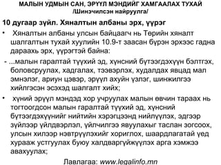 МАЛЫН УДМЫН САН, ЭРҮҮЛ МЭНДИЙГ ХАМГААЛАХ ТУХАЙ
                 /Шинэчилсэн найруулга/
10 дугаар зүйл. Хяналтын албаны эрх, үүрэг
• Хяналтын албаны улсын байцаагч нь Төрийн хяналт
    шалгалтын тухай хуулийн 10.9-т заасан бүрэн эрхээс гадна
    дараахь эрх, үүрэгтэй байна:
 - ...малын гаралтай түүхий эд, хүнсний бүтээгдэхүүн бэлтгэх,
    боловсруулах, хадгалах, тээвэрлэх, худалдах явцад мал
    эмнэлэг, ариун цэвэр, эрүүл ахуйн үзлэг, шинжилгээ
    хийлгэсэн эсэхэд шалгалт хийх;
• хүний эрүүл мэндэд хор учруулах малын өвчин тараах нь
    тогтоогдсон малын гаралтай түүхий эд, хүнсний
    бүтээгдэхүүнийг нийтийн хэрэгцээнд нийлүүлэх, эдгээр
    зүйлээр үйлдвэрлэл, үйлчилгээ явуулахыг таслан зогсоох,
    улсын хилээр нэвтрүүлэхийг хориглох, шаардлагатай үед
    хурааж устгуулах буюу халдваргүйжүүлэх арга хэмжээ
    авахуулах;
                   Лавлагаа: www.legalinfo.mn
 