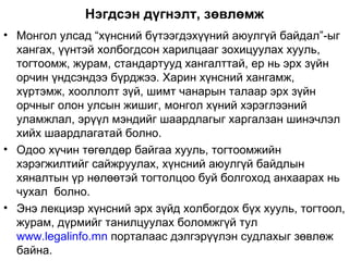 Нэгдсэн дүгнэлт, зөвлөмж
• Монгол улсад “хүнсний бүтээгдэхүүний аюулгүй байдал”-ыг
  хангах, үүнтэй холбогдсон харилцааг зохицуулах хууль,
  тогтоомж, журам, стандартууд хангалттай, ер нь эрх зүйн
  орчин үндсэндээ бүрджээ. Харин хүнсний хангамж,
  хүртэмж, хооллолт зүй, шимт чанарын талаар эрх зүйн
  орчныг олон улсын жишиг, монгол хүний хэрэглээний
  уламжлал, эрүүл мэндийг шаардлагыг харгалзан шинэчлэл
  хийх шаардлагатай болно.
• Одоо хүчин төгөлдөр байгаа хууль, тогтоомжийн
  хэрэгжилтийг сайжруулах, хүнсний аюулгүй байдлын
  хяналтын үр нөлөөтэй тогтолцоо буй болгоход анхаарах нь
  чухал болно.
• Энэ лекциэр хүнсний эрх зүйд холбогдох бүх хууль, тогтоол,
  журам, дүрмийг танилцуулах боломжгүй тул
  www.legalinfo.mn порталаас дэлгэрүүлэн судлахыг зөвлөж
  байна.
 