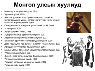Монгол улсын хуулиуд
•   Монгол улсын үндсэн хууль, 1991
•   Хүнсний тухай, 1999
•   Амьтан, ургамал, тэдгээрийн гаралтай, түүхий эд,
    бүтээгдэхүүнийг улсын хилээр нэвтрүүлэх үеийн хяналт,
    шалгалт, хорио цээрийн тухай
•   Стандартчилал, тохирлын үнэлгээний тухай, 2003
•   Усны тухай, 2004
•   Ариун цэврийн тухай, 1998
•   Хувиргасан амьд организмын тухай, 2007
•   Хэрэглэгчийн эрхийг хамгаалах тухай, 2003
•   Эхийн сүү орлуулагч бүтээгдэхүүний тухай, 2005
•   Давс йоджуулж, иод дутлын эмгэгтэй тэмцэх тухай, 2003
•   Архидан согтуурахтай тэмцэх тухай, 2003
•   Малын удмын сан, эрүүл мэндийг хамгаалах тухай, 2007
•   Улсын нөөцийн тухай, 2007
•   Химийн хорт болон аюултай бодисын тухай, 2000
•   Ургамал хамгааллын тухай, 1999
•   Таримал ургамлын үр, сортын тухай, 2002
•   Тариалангийн тухай, 2006
•   ............................................
 